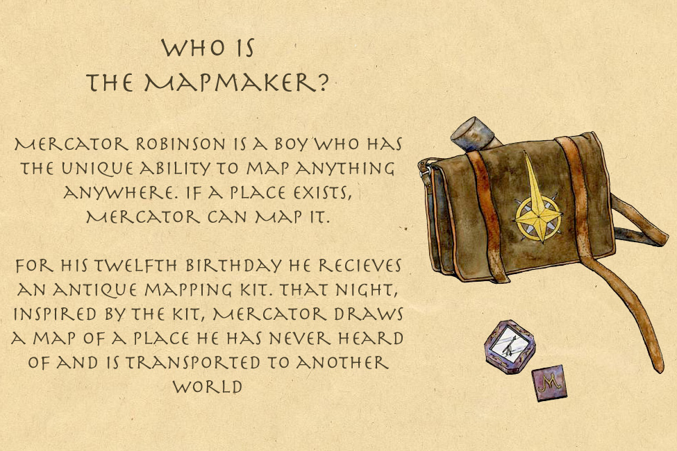 Who is The Mapmaker? Mercator Robinson is a boy who can map anything anywhere. On his 12th birthday he draws a map that takes him to another world